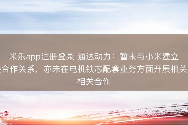 米乐app注册登录 通达动力:暂未与小米建立直接合作关系,亦未在电机铁芯配套业务方面开展相关合作