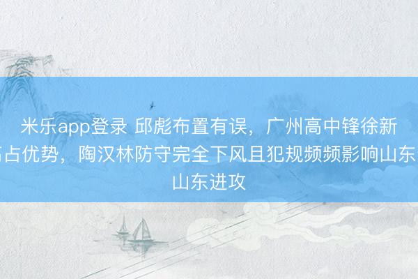 米乐app登录 邱彪布置有误，广州高中锋徐新太高占优势，陶汉林防守完全下风且犯规频频影响山东进攻