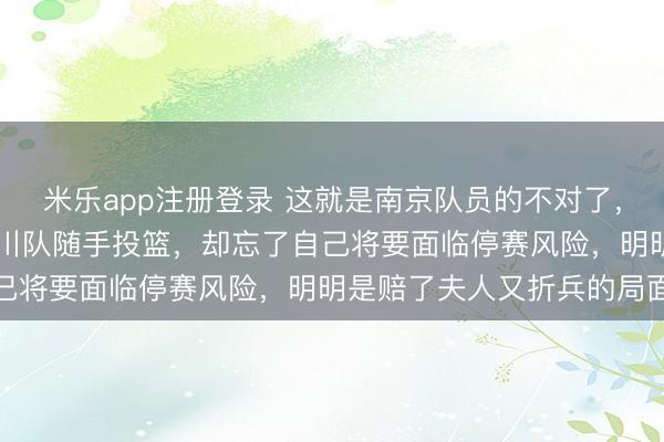 米乐app注册登录 这就是南京队员的不对了，你领先30多分却计较四川队随手投篮，却忘了自己将要面临停赛风险，明明是赔了夫人又折兵的局面