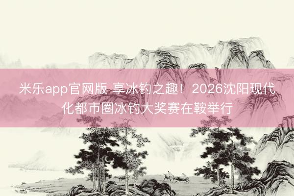 米乐app官网版 享冰钓之趣！2026沈阳现代化都市圈冰钓大奖赛在鞍举行