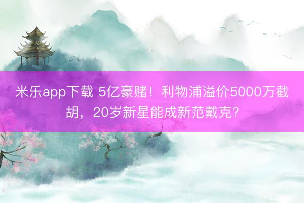 米乐app下载 5亿豪赌！利物浦溢价5000万截胡，20岁新星能成新范戴克？