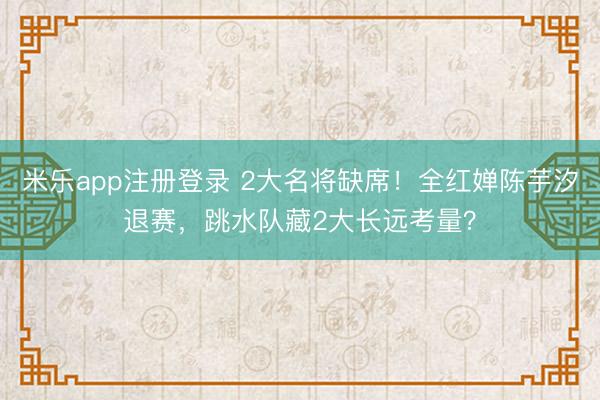 米乐app注册登录 2大名将缺席！全红婵陈芋汐退赛，跳水队藏2大长远考量？