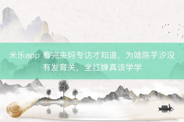 米乐app 看完央妈专访才知道，为啥陈芋汐没有发育关，全红婵真该学学