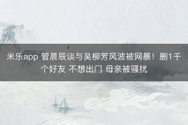 米乐app 管晨辰谈与吴柳芳风波被网暴！删1千个好友 不想出门 母亲被骚扰