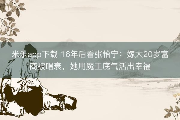 米乐app下载 16年后看张怡宁：嫁大20岁富商被唱衰，她用魔王底气活出幸福