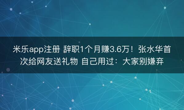 米乐app注册 辞职1个月赚3.6万!张水华首次给网友送礼物 自己用过:大家别嫌弃