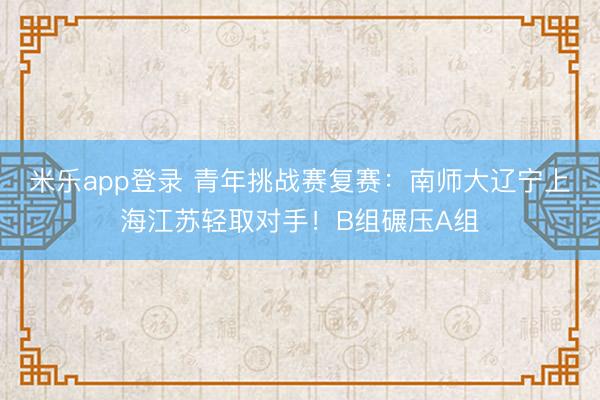 米乐app登录 青年挑战赛复赛：南师大辽宁上海江苏轻取对手！B组碾压A组