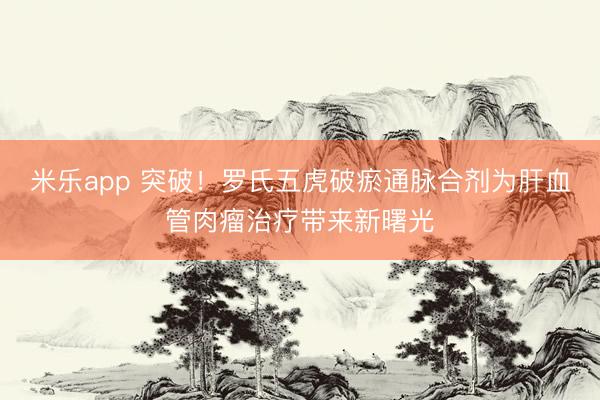 米乐app 突破!罗氏五虎破瘀通脉合剂为肝血管肉瘤治疗带来新曙光