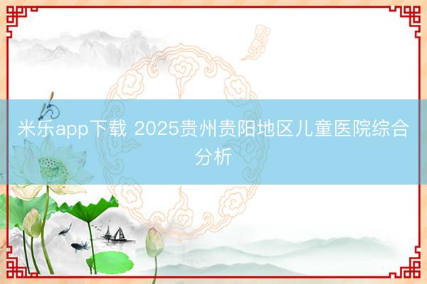 米乐app下载 2025贵州贵阳地区儿童医院综合分析