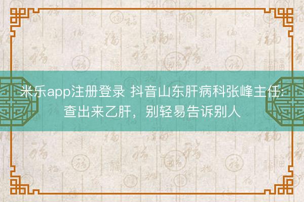 米乐app注册登录 抖音山东肝病科张峰主任:查出来乙肝，<a href=