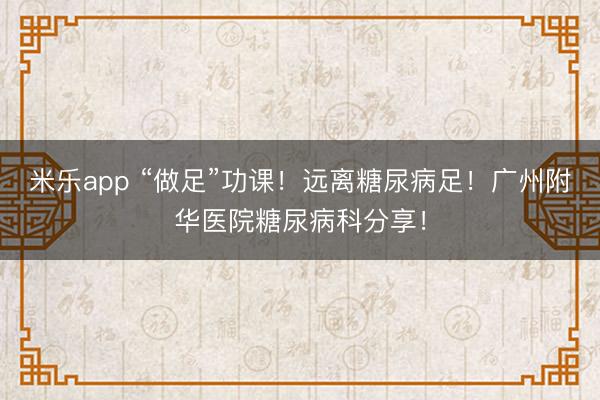 米乐app “做足”功课！远离糖尿病足！广州附华医院糖尿病科分享！