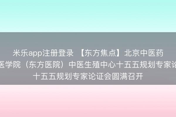 米乐app注册登录 【东方焦点】北京中医药大学第二临床医学院(东方医院)中医生殖中心十五五规划专家论证会圆满召开