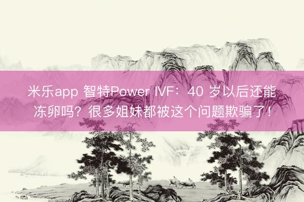 米乐app 智特Power IVF：40 岁以后还能冻卵吗？很多姐妹都被这个问题欺骗了！