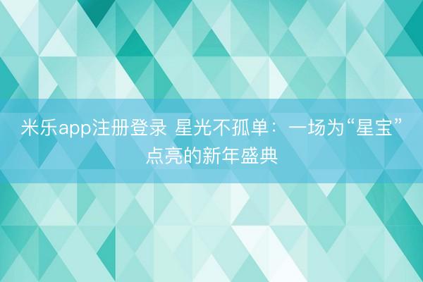 米乐app注册登录 星光不孤单：一场为“星宝”点亮的新年盛典