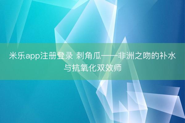 米乐app注册登录 刺角瓜——非洲之吻的补水与抗氧化双效师