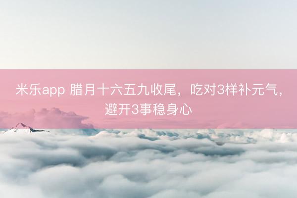 米乐app 腊月十六五九收尾，吃对3样补元气，避开3事稳身心