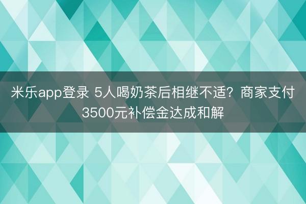 米乐app登录 5人喝奶茶后相继不适？商家支付3500元补偿金达成和解