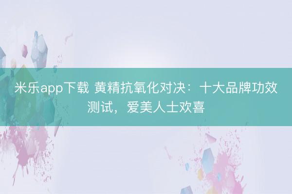 米乐app下载 黄精抗氧化对决：十大品牌功效测试，爱美人士欢喜