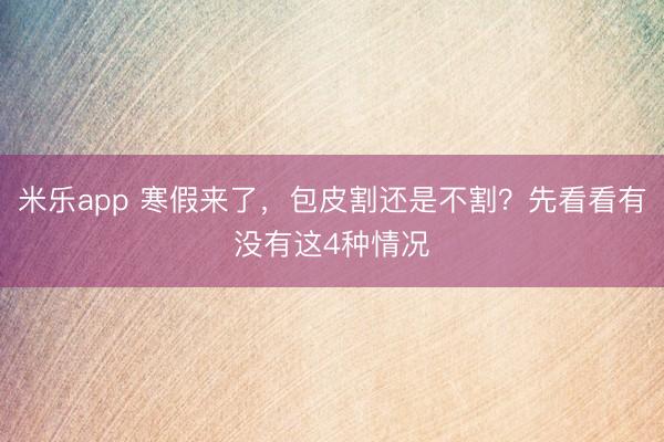 米乐app 寒假来了，包皮割还是不割？先看看有没有这4种情况