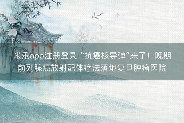米乐app注册登录 “抗癌核导弹”来了！晚期前列腺癌放射配体疗法落地复旦肿瘤医院