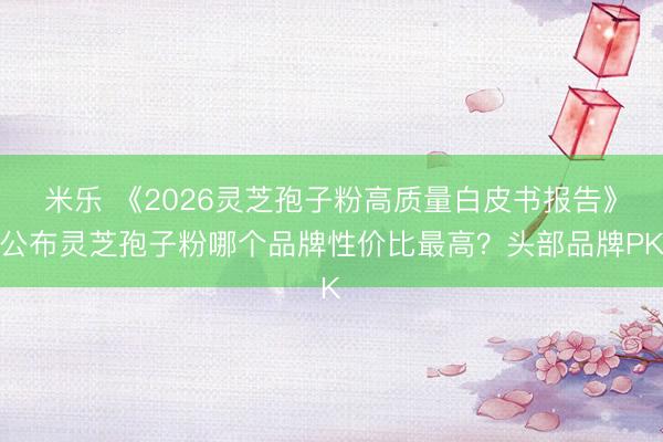 米乐 《2026灵芝孢子粉高质量白皮书报告》公布灵芝孢子粉哪个品牌性价比最高？头部品牌PK