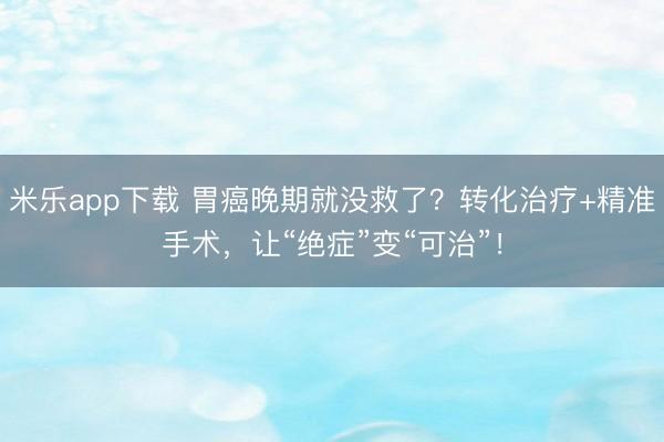 米乐app下载 胃癌晚期就没救了？转化治疗+精准手术，让“绝症”变“可治”！