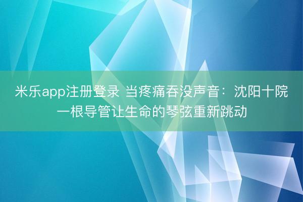 米乐app注册登录 当疼痛吞没声音：沈阳十院一根导管让生命的琴弦重新跳动