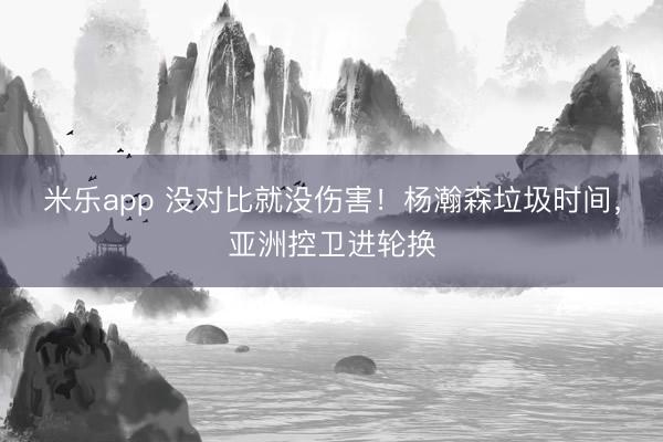 米乐app 没对比就没伤害！杨瀚森垃圾时间，亚洲控卫进轮换