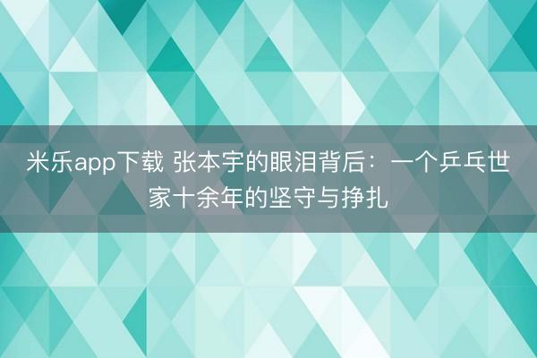 米乐app下载 张本宇的眼泪背后：一个乒乓世家十余年的坚守与挣扎