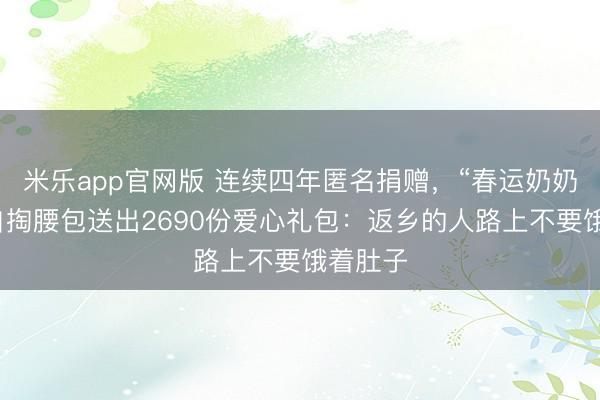 米乐app官网版 连续四年匿名捐赠，“春运奶奶”今年自掏腰包送出2690份爱心礼包：返乡的人路上不要饿着肚子
