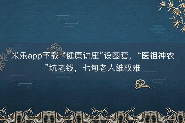米乐app下载 “健康讲座”设圈套，“医祖神农”坑老钱，七旬老人维权难