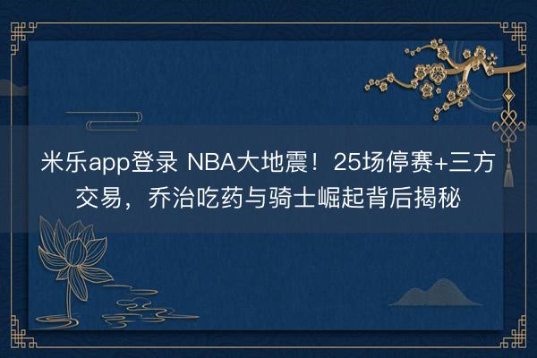 米乐app登录 NBA大地震！25场停赛+三方交易，乔治吃药与骑士崛起背后揭秘