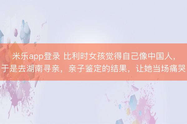 米乐app登录 比利时女孩觉得自己像中国人,于是去湖南寻亲,亲子鉴定的结果,让她当场痛哭
