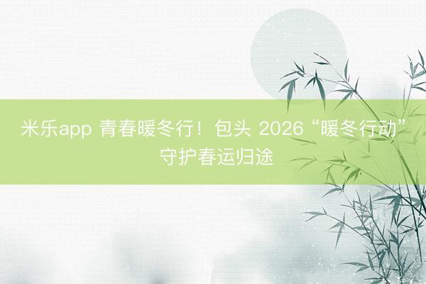 米乐app 青春暖冬行!包头 2026 “暖冬行动” 守护春运归途