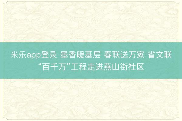 米乐app登录 墨香暖基层 春联送万家 省文联“百千万”工程走进燕山街社区