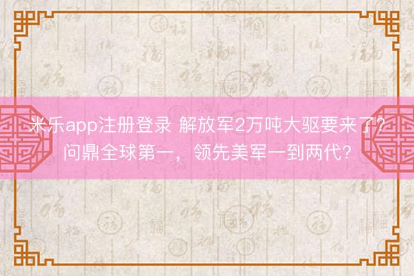 米乐app注册登录 解放军2万吨大驱要来了？问鼎全球第一，领先美军一到两代？