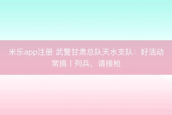 米乐app注册 武警甘肃总队天水支队:好活动常搞丨列兵,请接枪