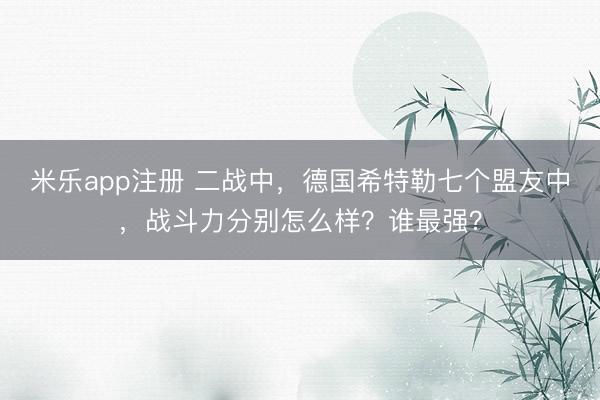 米乐app注册 二战中，德国希特勒七个盟友中，战斗力分别怎么样？谁最强？