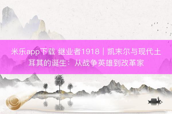 米乐app下载 继业者1918|凯末尔与现代土耳其的诞生:从战争英雄到改革家