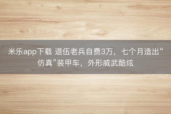 米乐app下载 退伍老兵自费3万，七个月造出“仿真”装甲车，外形威武酷炫