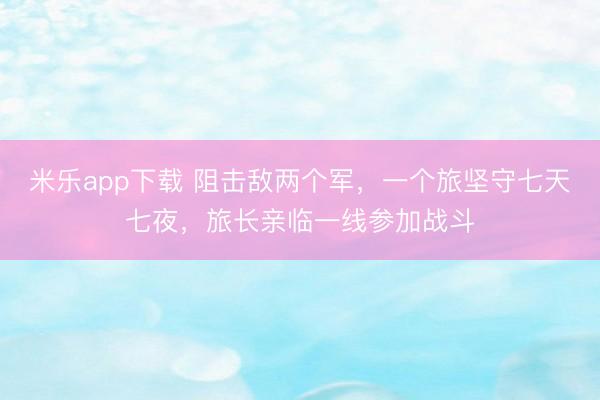 米乐app下载 阻击敌两个军，一个旅坚守七天七夜，旅长亲临一线参加战斗
