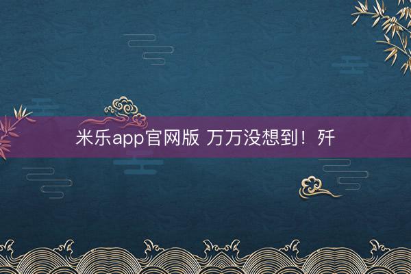 米乐app官网版 万万没想到！歼
