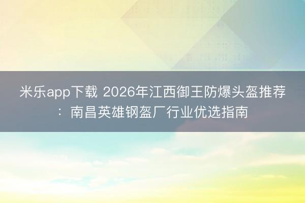 米乐app下载 2026年江西御王防爆头盔推荐:南昌英雄钢盔厂行业优选指南