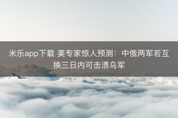 米乐app下载 美专家惊人预测:中俄两军若互换三日内可击溃乌军