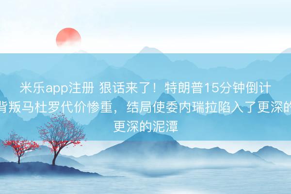 米乐app注册 狠话来了!特朗普15分钟倒计时,背叛马杜罗代价惨重,结局使委内瑞拉陷入了更深的泥潭