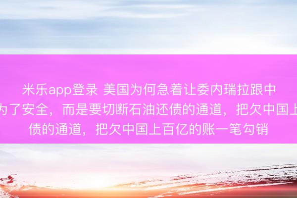 米乐app登录 美国为何急着让委内瑞拉跟中国翻脸?根本不是为了安全,而是要切断石油还债的通道,把欠中国上百亿的账一笔勾销