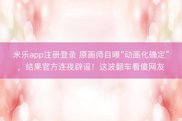 米乐app注册登录 原画师自曝“动画化确定”,结果官方连夜辟谣!这波翻车看傻网友