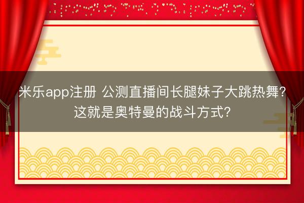 米乐app注册 公测直播间长腿妹子大跳热舞？这就是奥特曼的战斗方式？
