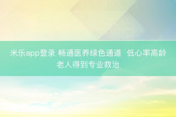 米乐app登录 畅通医养绿色通道  低心率高龄老人得到专业救治
