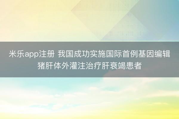 米乐app注册 我国成功实施国际首例基因编辑猪肝体外灌注治疗肝衰竭患者